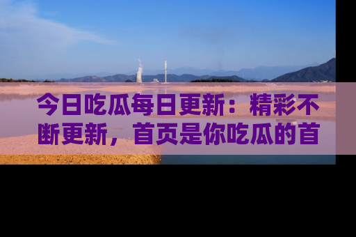 今日吃瓜每日更新：精彩不断更新，首页是你吃瓜的首选！