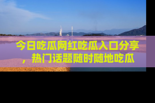 今日吃瓜网红吃瓜入口分享，热门话题随时随地吃瓜