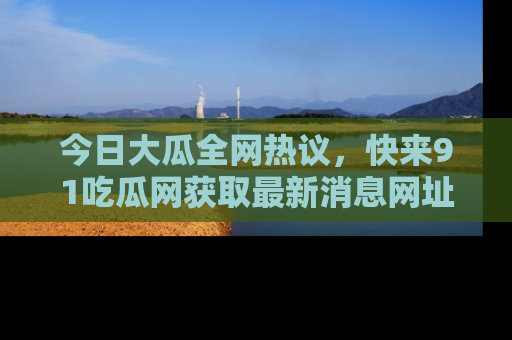 今日大瓜全网热议，快来91吃瓜网获取最新消息网址
