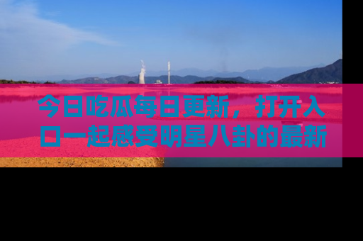 今日吃瓜每日更新，打开入口一起感受明星八卦的最新动态，别说我没告诉你哦！