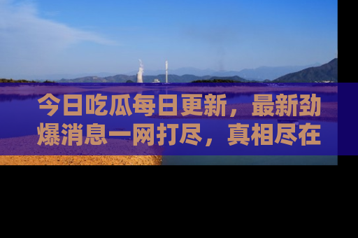 今日吃瓜每日更新，最新劲爆消息一网打尽，真相尽在其中！