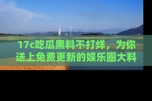 17c吃瓜黑料不打烊，为你送上免费更新的娱乐圈大料！