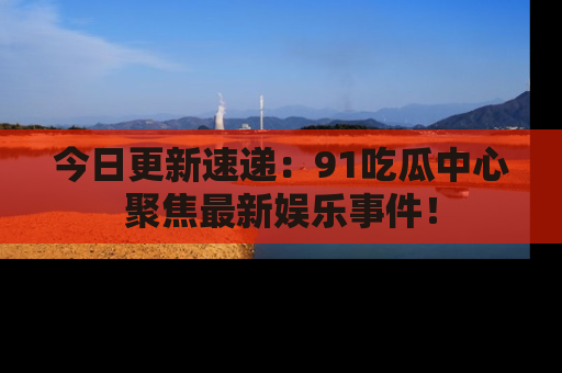 今日更新速递：91吃瓜中心聚焦最新娱乐事件！