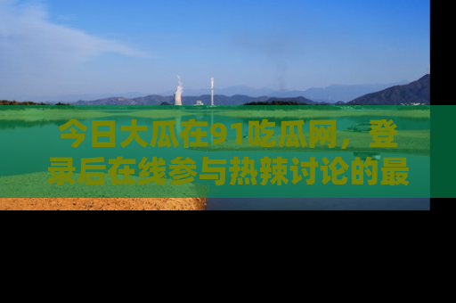 今日大瓜在91吃瓜网，登录后在线参与热辣讨论的最佳去处！