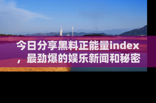 今日分享黑料正能量index，最劲爆的娱乐新闻和秘密等你来发现！