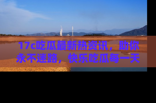 17c吃瓜最新热资讯，助你永不迷路，快乐吃瓜每一天！