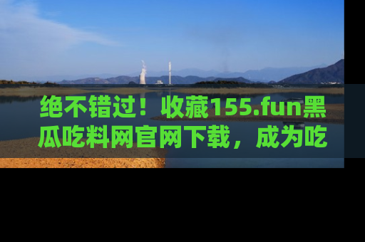 绝不错过！收藏155.fun黑瓜吃料网官网下载，成为吃瓜达人！