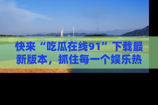 快来“吃瓜在线91”下载最新版本，抓住每一个娱乐热点的精彩瞬间！