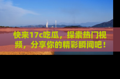 快来17c吃瓜，探索热门视频，分享你的精彩瞬间吧！