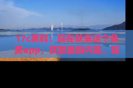 17c黑料：现在就来这个免费app，获取最新内幕，轻松掌握娱乐圈动向！
