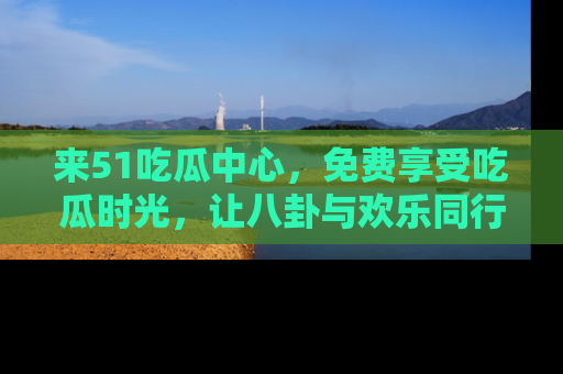 来51吃瓜中心，免费享受吃瓜时光，让八卦与欢乐同行！