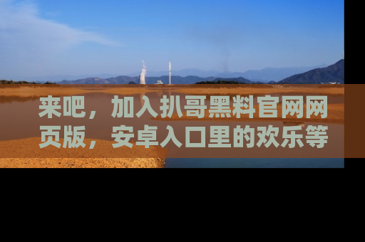 来吧，加入扒哥黑料官网网页版，安卓入口里的欢乐等着你！