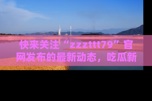 快来关注“zzzttt79”官网发布的最新动态，吃瓜新闻一手掌握，精彩不停！