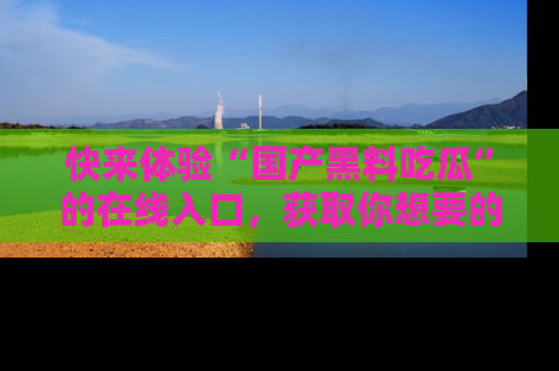 快来体验“国产黑料吃瓜”的在线入口，获取你想要的所有独家黑料！