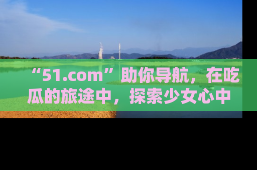 “51.com”助你导航，在吃瓜的旅途中，探索少女心中的小秘密喔！