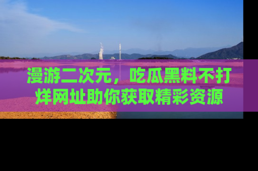 漫游二次元，吃瓜黑料不打烊网址助你获取精彩资源