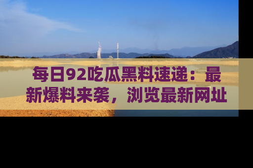 每日92吃瓜黑料速递：最新爆料来袭，浏览最新网址，畅享吃瓜乐趣！