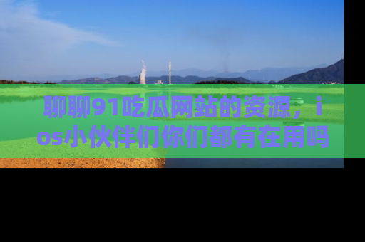 聊聊91吃瓜网站的资源，ios小伙伴们你们都有在用吗？