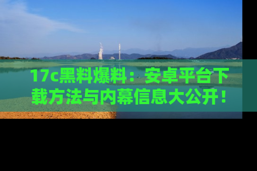 17c黑料爆料：安卓平台下载方法与内幕信息大公开！