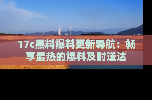 17c黑料爆料更新导航：畅享最热的爆料及时送达