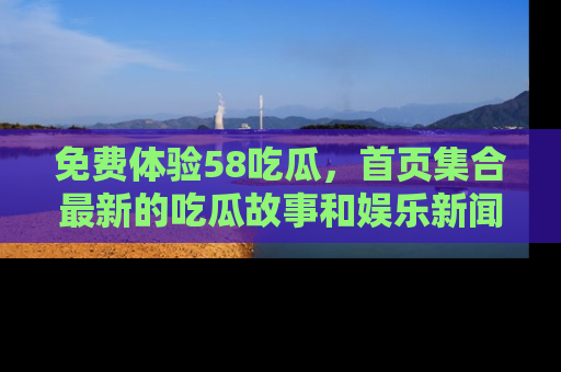 免费体验58吃瓜，首页集合最新的吃瓜故事和娱乐新闻，让你不再错过任何热点！