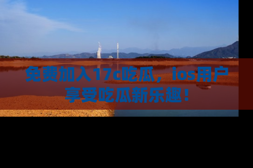 免费加入17c吃瓜，ios用户享受吃瓜新乐趣！