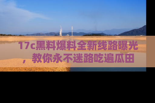 17c黑料爆料全新线路曝光，教你永不迷路吃遍瓜田