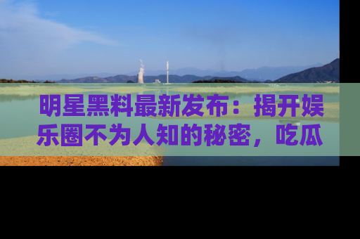 明星黑料最新发布：揭开娱乐圈不为人知的秘密，吃瓜者们请注意！