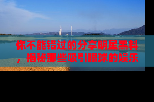 你不能错过的分享明星黑料，揭秘那些吸引眼球的娱乐新闻。