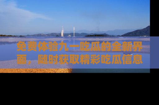 免费体验九一吃瓜的全新界面，随时获取精彩吃瓜信息！