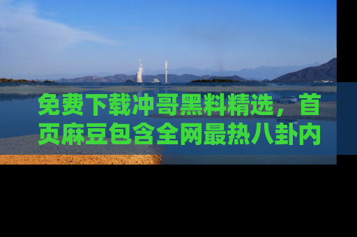免费下载冲哥黑料精选，首页麻豆包含全网最热八卦内容