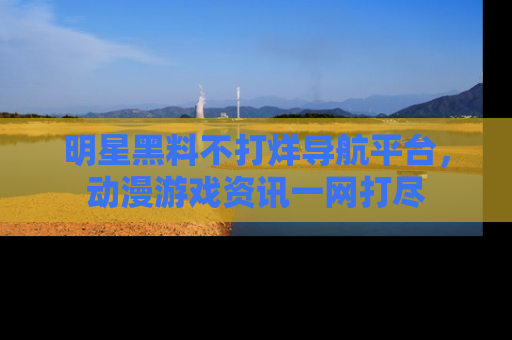 明星黑料不打烊导航平台，动漫游戏资讯一网打尽