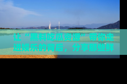 让“黑料吃瓜资源”带你走进娱乐的背后，分享那些鲜为人知的黑料，成为吃瓜界的资深玩家！