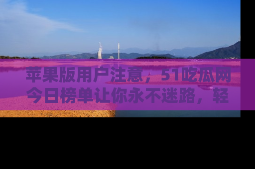 苹果版用户注意，51吃瓜网今日榜单让你永不迷路，轻松吃瓜！