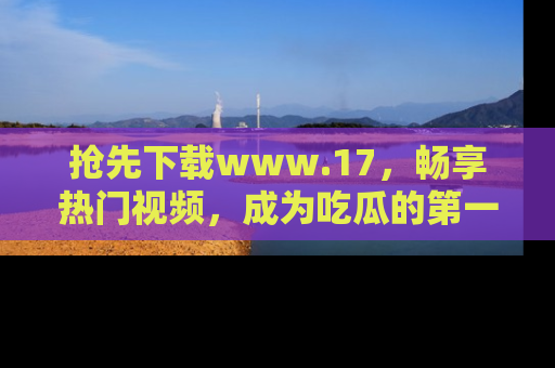 抢先下载www.17，畅享热门视频，成为吃瓜的第一手信息者！