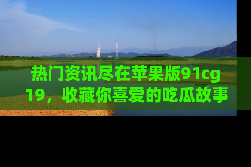 热门资讯尽在苹果版91cg19，收藏你喜爱的吃瓜故事吧！