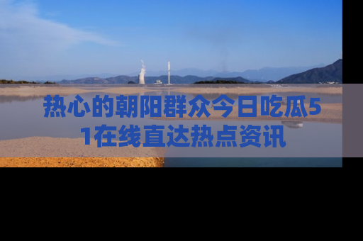 热心的朝阳群众今日吃瓜51在线直达热点资讯