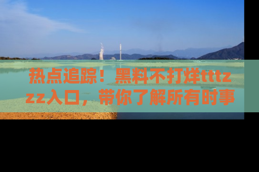 热点追踪！黑料不打烊tttzzz入口，带你了解所有时事动态，赶紧打开网址链接！