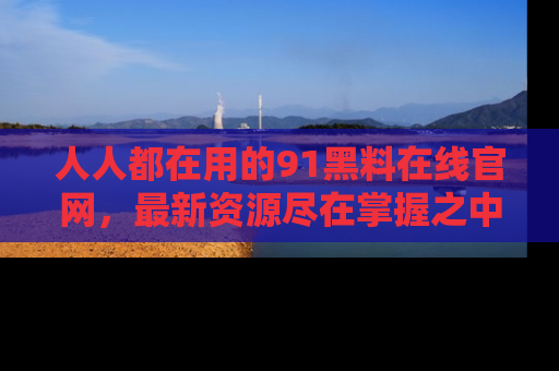人人都在用的91黑料在线官网，最新资源尽在掌握之中