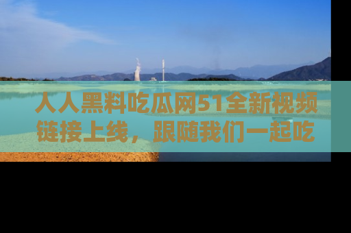 人人黑料吃瓜网51全新视频链接上线，跟随我们一起吃瓜围观！