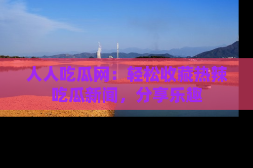 人人吃瓜网：轻松收藏热辣吃瓜新闻，分享乐趣