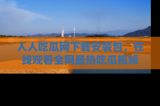 人人吃瓜网下载安装包，在线观看全网最热吃瓜视频