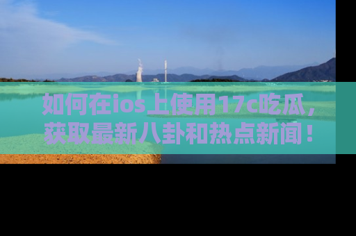 如何在ios上使用17c吃瓜，获取最新八卦和热点新闻！