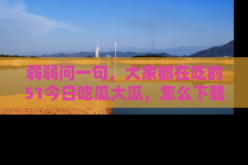 弱弱问一句，大家都在吃的51今日吃瓜大瓜，怎么下载登录才能体验最新入口？