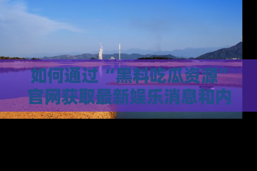 如何通过“黑料吃瓜资源”官网获取最新娱乐消息和内幕爆料
