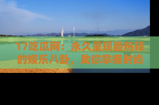 17吃瓜网：永久呈现最热辣的娱乐八卦，助你掌握时尚趋势