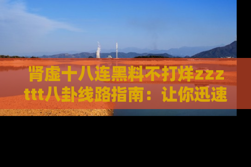肾虚十八连黑料不打烊zzzttt八卦线路指南：让你迅速掌握热点事件脉络