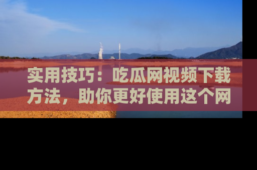 实用技巧：吃瓜网视频下载方法，助你更好使用这个网站