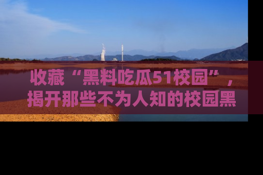 收藏“黑料吃瓜51校园”，揭开那些不为人知的校园黑幕！