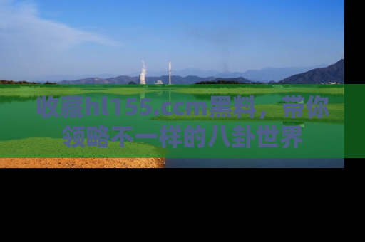收藏hl155.ccm黑料，带你领略不一样的八卦世界
